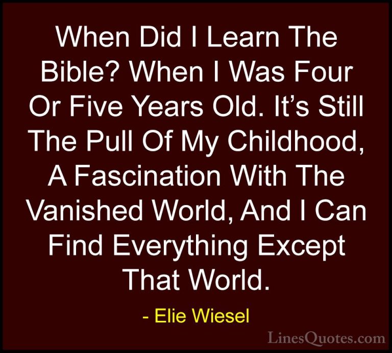 Elie Wiesel Quotes (62) - When Did I Learn The Bible? When I Was ... - QuotesWhen Did I Learn The Bible? When I Was Four Or Five Years Old. It's Still The Pull Of My Childhood, A Fascination With The Vanished World, And I Can Find Everything Except That World.