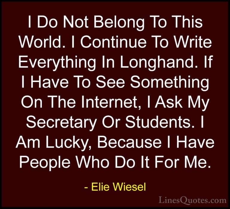 Elie Wiesel Quotes (65) - I Do Not Belong To This World. I Contin... - QuotesI Do Not Belong To This World. I Continue To Write Everything In Longhand. If I Have To See Something On The Internet, I Ask My Secretary Or Students. I Am Lucky, Because I Have People Who Do It For Me.