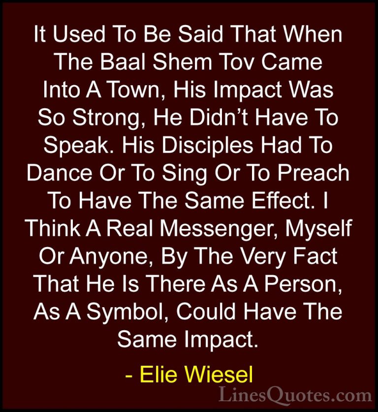 Elie Wiesel Quotes (72) - It Used To Be Said That When The Baal S... - QuotesIt Used To Be Said That When The Baal Shem Tov Came Into A Town, His Impact Was So Strong, He Didn't Have To Speak. His Disciples Had To Dance Or To Sing Or To Preach To Have The Same Effect. I Think A Real Messenger, Myself Or Anyone, By The Very Fact That He Is There As A Person, As A Symbol, Could Have The Same Impact.