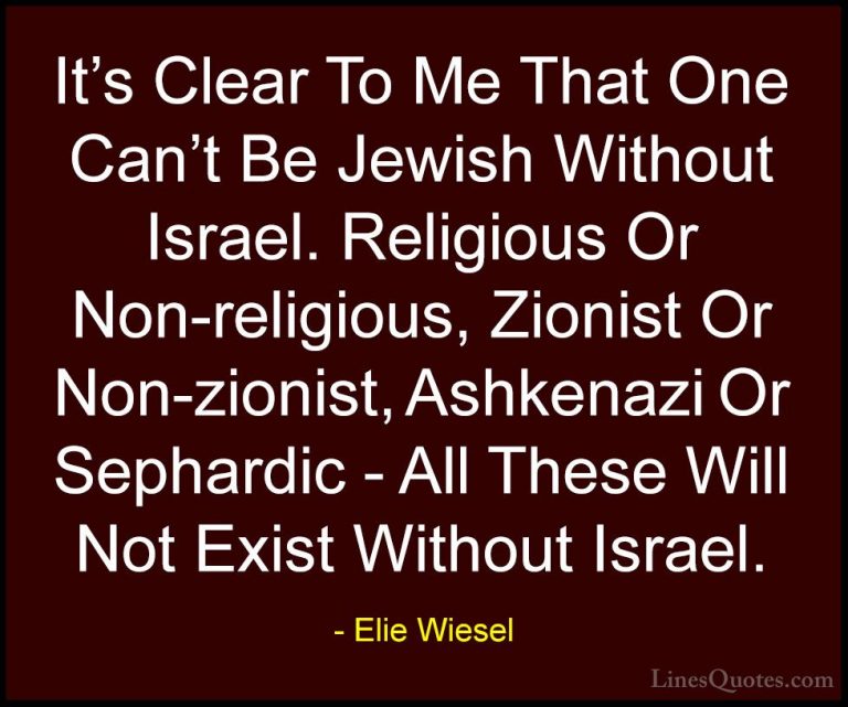 Elie Wiesel Quotes (75) - It's Clear To Me That One Can't Be Jewi... - QuotesIt's Clear To Me That One Can't Be Jewish Without Israel. Religious Or Non-religious, Zionist Or Non-zionist, Ashkenazi Or Sephardic - All These Will Not Exist Without Israel.