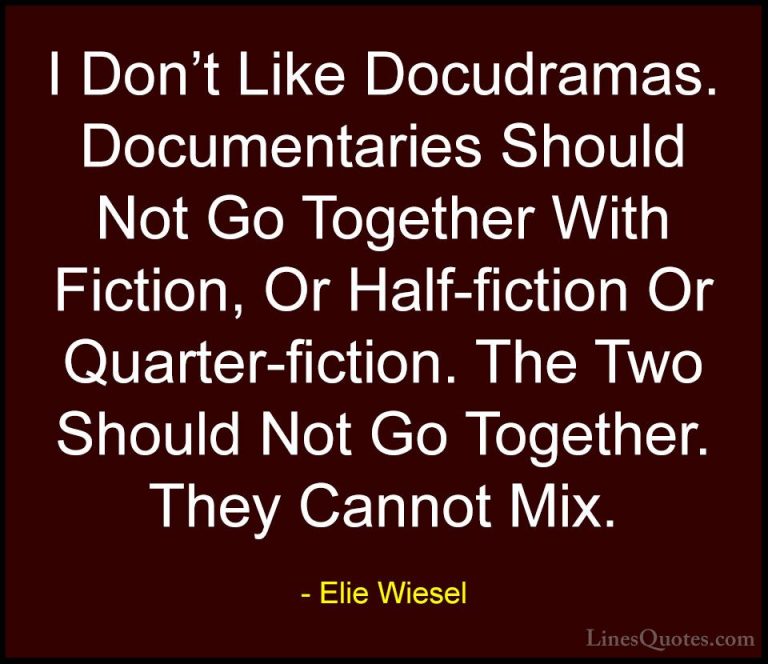 Elie Wiesel Quotes (84) - I Don't Like Docudramas. Documentaries ... - QuotesI Don't Like Docudramas. Documentaries Should Not Go Together With Fiction, Or Half-fiction Or Quarter-fiction. The Two Should Not Go Together. They Cannot Mix.