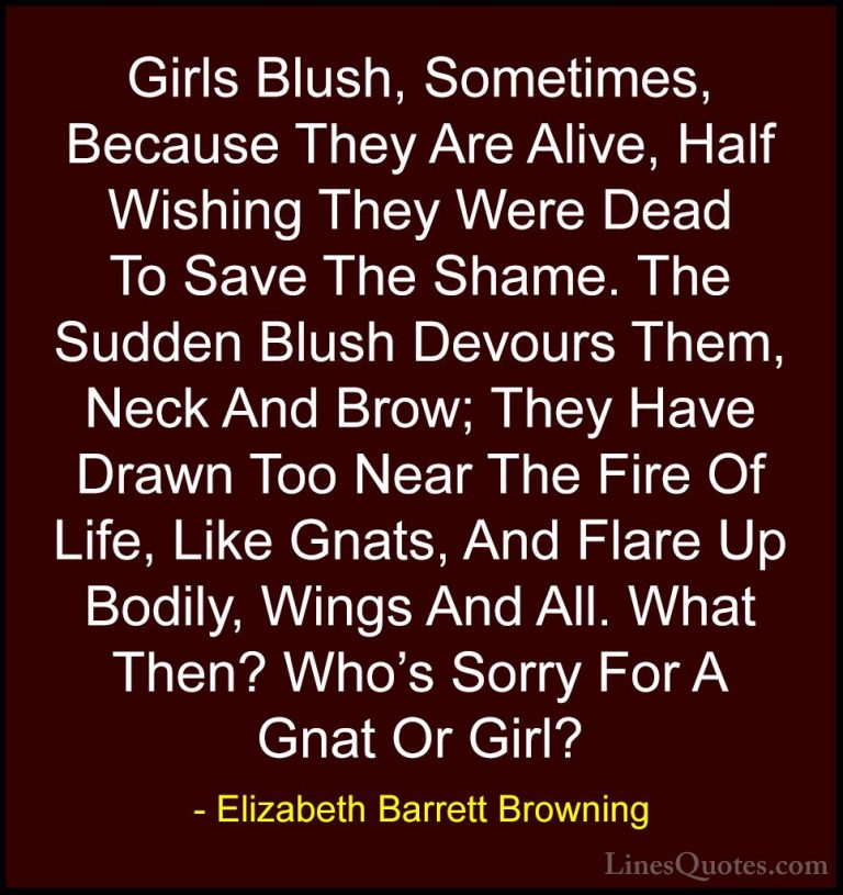 Elizabeth Barrett Browning Quotes (13) - Girls Blush, Sometimes, ... - QuotesGirls Blush, Sometimes, Because They Are Alive, Half Wishing They Were Dead To Save The Shame. The Sudden Blush Devours Them, Neck And Brow; They Have Drawn Too Near The Fire Of Life, Like Gnats, And Flare Up Bodily, Wings And All. What Then? Who's Sorry For A Gnat Or Girl?