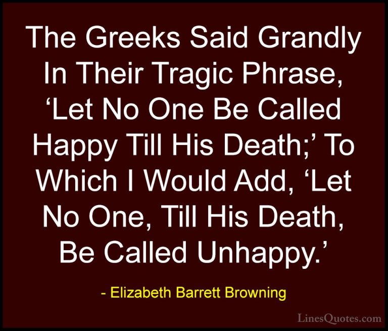 Elizabeth Barrett Browning Quotes (26) - The Greeks Said Grandly ... - QuotesThe Greeks Said Grandly In Their Tragic Phrase, 'Let No One Be Called Happy Till His Death;' To Which I Would Add, 'Let No One, Till His Death, Be Called Unhappy.'