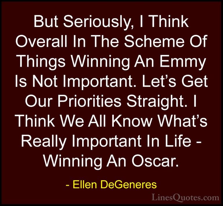 Ellen DeGeneres Quotes (16) - But Seriously, I Think Overall In T... - QuotesBut Seriously, I Think Overall In The Scheme Of Things Winning An Emmy Is Not Important. Let's Get Our Priorities Straight. I Think We All Know What's Really Important In Life - Winning An Oscar.