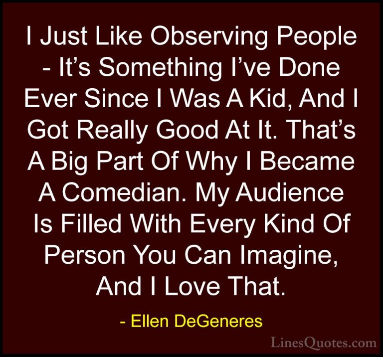 Ellen DeGeneres Quotes (17) - I Just Like Observing People - It's... - QuotesI Just Like Observing People - It's Something I've Done Ever Since I Was A Kid, And I Got Really Good At It. That's A Big Part Of Why I Became A Comedian. My Audience Is Filled With Every Kind Of Person You Can Imagine, And I Love That.
