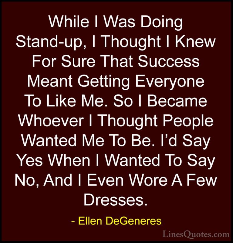 Ellen DeGeneres Quotes (19) - While I Was Doing Stand-up, I Thoug... - QuotesWhile I Was Doing Stand-up, I Thought I Knew For Sure That Success Meant Getting Everyone To Like Me. So I Became Whoever I Thought People Wanted Me To Be. I'd Say Yes When I Wanted To Say No, And I Even Wore A Few Dresses.