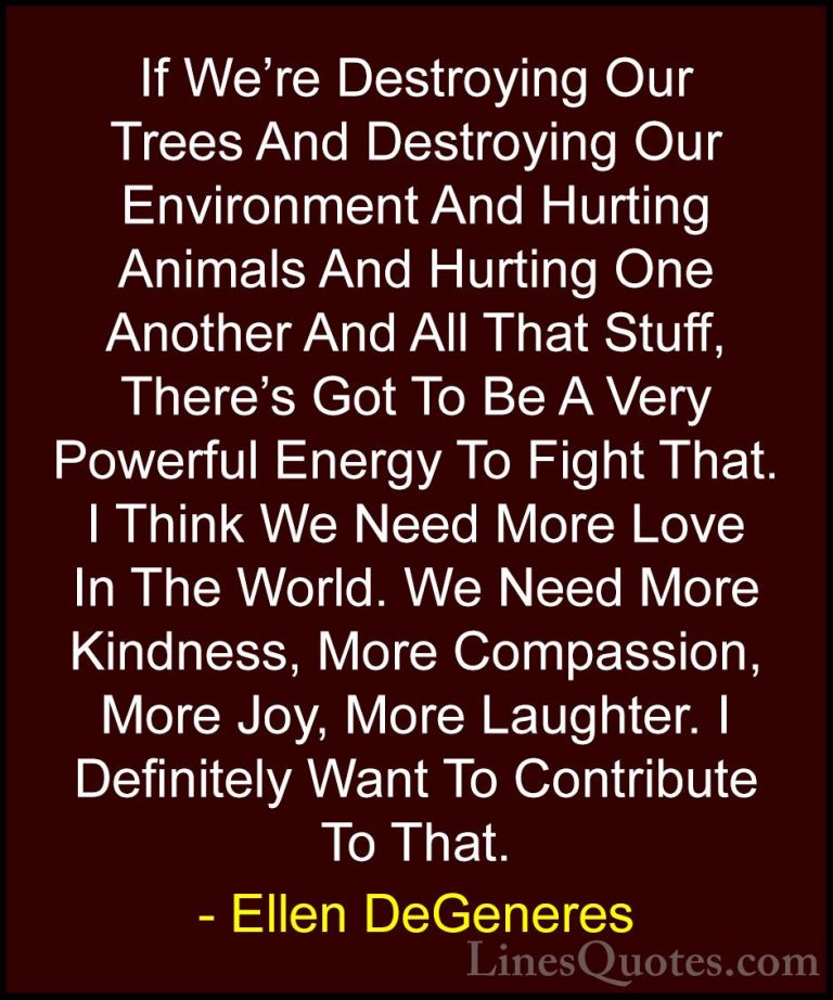 Ellen DeGeneres Quotes (2) - If We're Destroying Our Trees And De... - QuotesIf We're Destroying Our Trees And Destroying Our Environment And Hurting Animals And Hurting One Another And All That Stuff, There's Got To Be A Very Powerful Energy To Fight That. I Think We Need More Love In The World. We Need More Kindness, More Compassion, More Joy, More Laughter. I Definitely Want To Contribute To That.