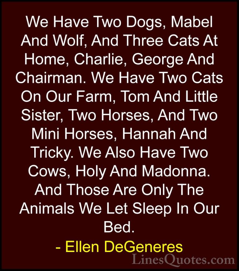 Ellen DeGeneres Quotes (20) - We Have Two Dogs, Mabel And Wolf, A... - QuotesWe Have Two Dogs, Mabel And Wolf, And Three Cats At Home, Charlie, George And Chairman. We Have Two Cats On Our Farm, Tom And Little Sister, Two Horses, And Two Mini Horses, Hannah And Tricky. We Also Have Two Cows, Holy And Madonna. And Those Are Only The Animals We Let Sleep In Our Bed.