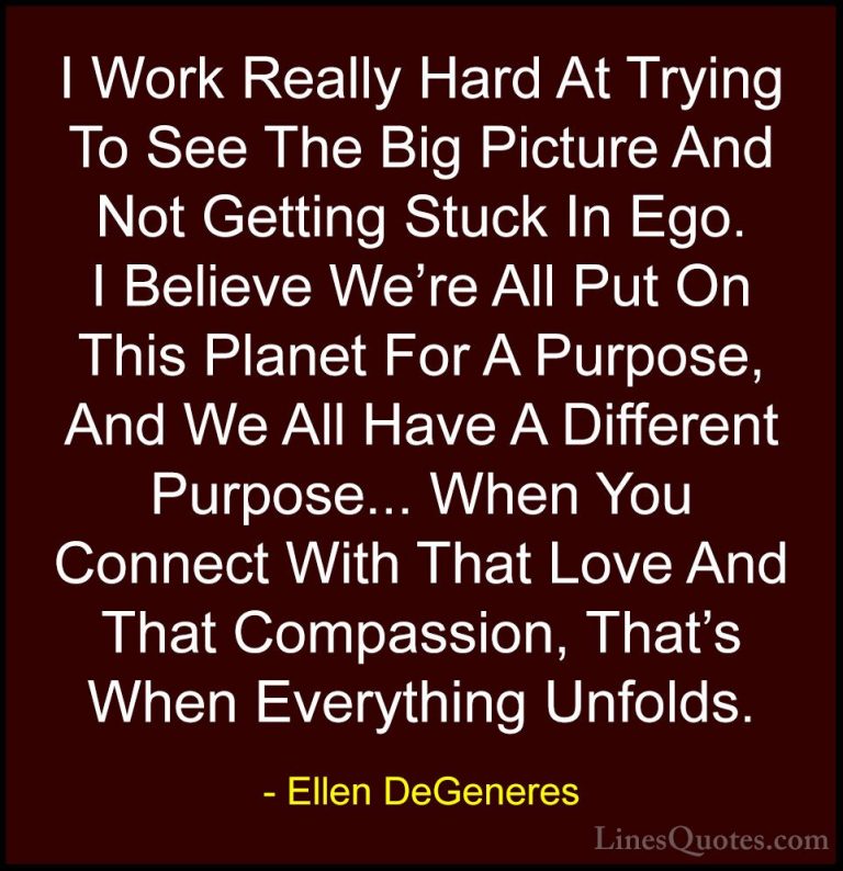 Ellen DeGeneres Quotes (21) - I Work Really Hard At Trying To See... - QuotesI Work Really Hard At Trying To See The Big Picture And Not Getting Stuck In Ego. I Believe We're All Put On This Planet For A Purpose, And We All Have A Different Purpose... When You Connect With That Love And That Compassion, That's When Everything Unfolds.