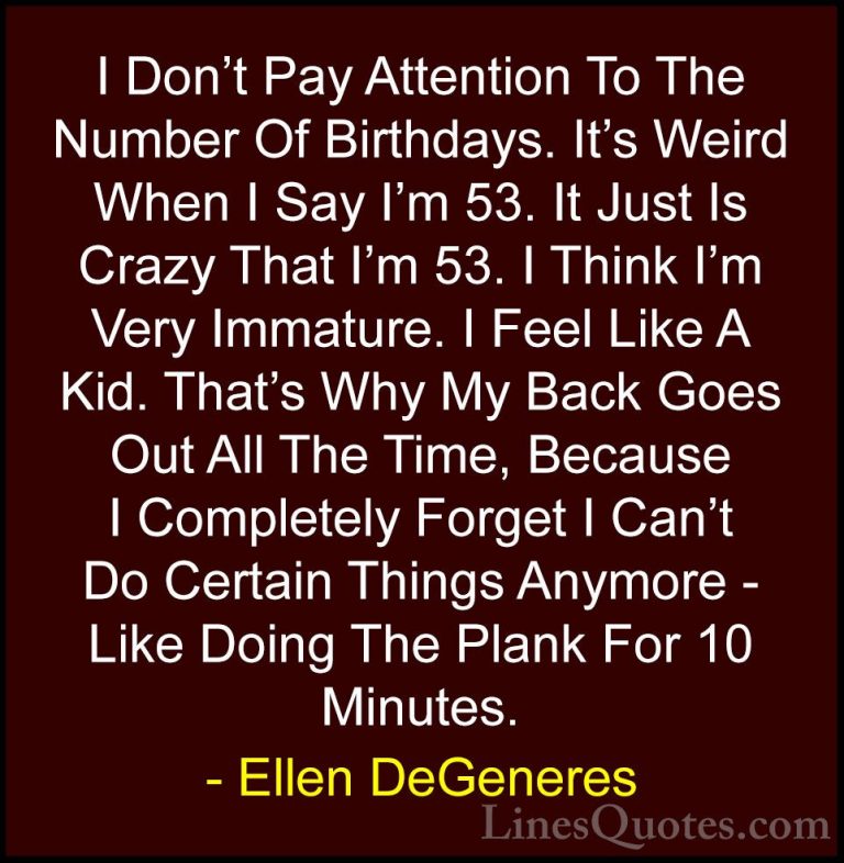 Ellen DeGeneres Quotes (22) - I Don't Pay Attention To The Number... - QuotesI Don't Pay Attention To The Number Of Birthdays. It's Weird When I Say I'm 53. It Just Is Crazy That I'm 53. I Think I'm Very Immature. I Feel Like A Kid. That's Why My Back Goes Out All The Time, Because I Completely Forget I Can't Do Certain Things Anymore - Like Doing The Plank For 10 Minutes.