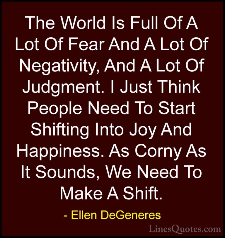 Ellen DeGeneres Quotes (27) - The World Is Full Of A Lot Of Fear ... - QuotesThe World Is Full Of A Lot Of Fear And A Lot Of Negativity, And A Lot Of Judgment. I Just Think People Need To Start Shifting Into Joy And Happiness. As Corny As It Sounds, We Need To Make A Shift.