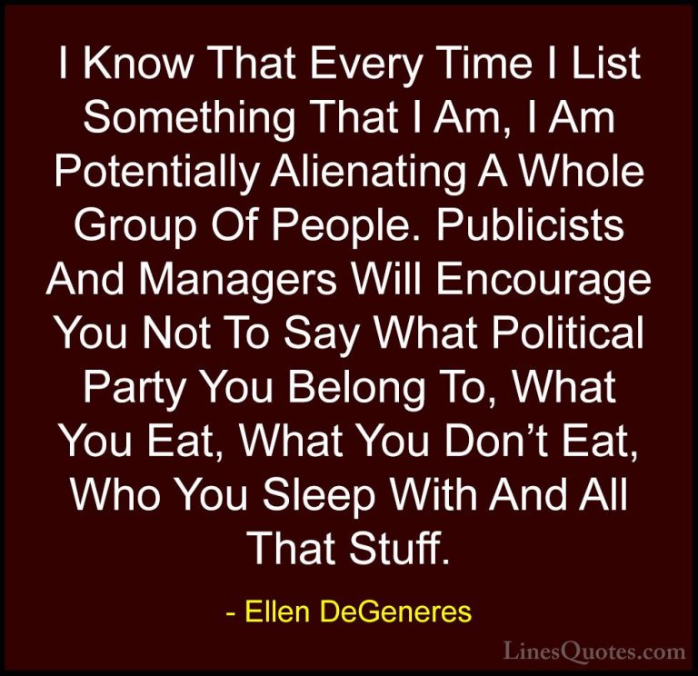 Ellen DeGeneres Quotes (29) - I Know That Every Time I List Somet... - QuotesI Know That Every Time I List Something That I Am, I Am Potentially Alienating A Whole Group Of People. Publicists And Managers Will Encourage You Not To Say What Political Party You Belong To, What You Eat, What You Don't Eat, Who You Sleep With And All That Stuff.