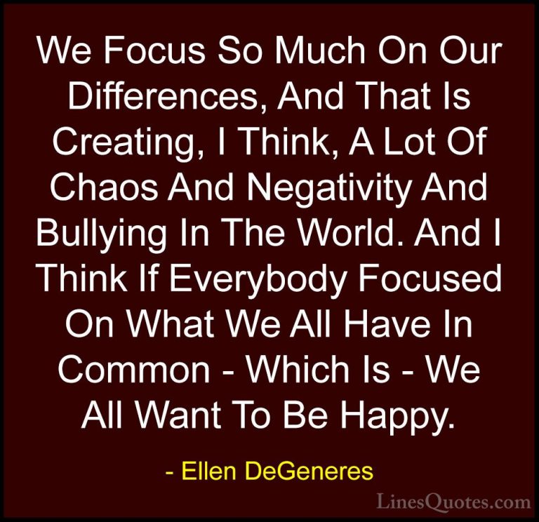 Ellen DeGeneres Quotes (3) - We Focus So Much On Our Differences,... - QuotesWe Focus So Much On Our Differences, And That Is Creating, I Think, A Lot Of Chaos And Negativity And Bullying In The World. And I Think If Everybody Focused On What We All Have In Common - Which Is - We All Want To Be Happy.