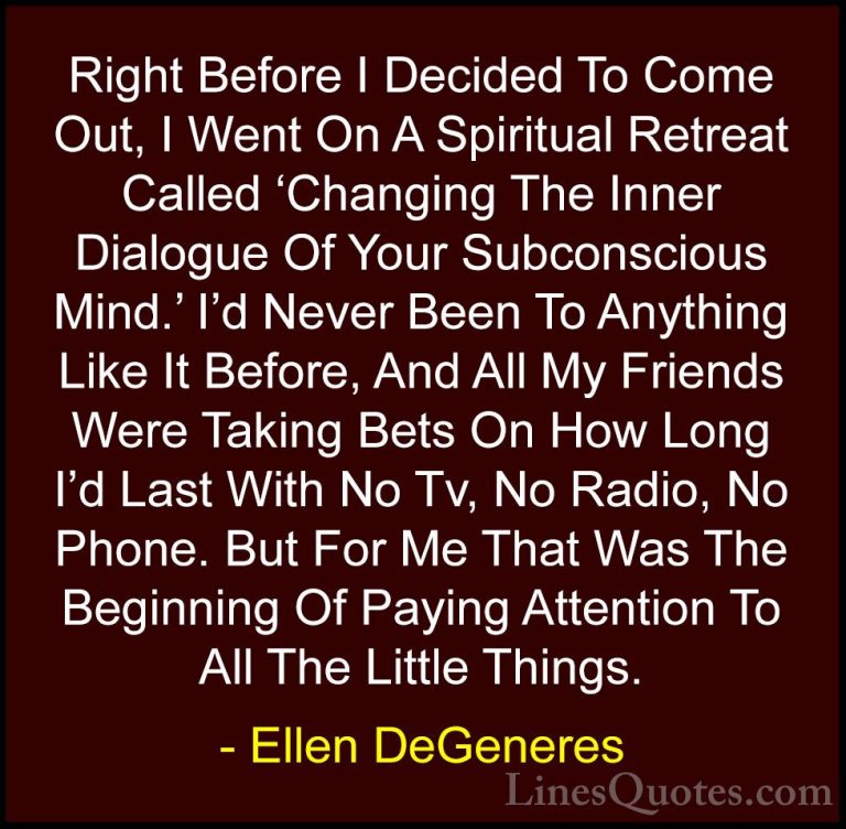 Ellen DeGeneres Quotes (30) - Right Before I Decided To Come Out,... - QuotesRight Before I Decided To Come Out, I Went On A Spiritual Retreat Called 'Changing The Inner Dialogue Of Your Subconscious Mind.' I'd Never Been To Anything Like It Before, And All My Friends Were Taking Bets On How Long I'd Last With No Tv, No Radio, No Phone. But For Me That Was The Beginning Of Paying Attention To All The Little Things.
