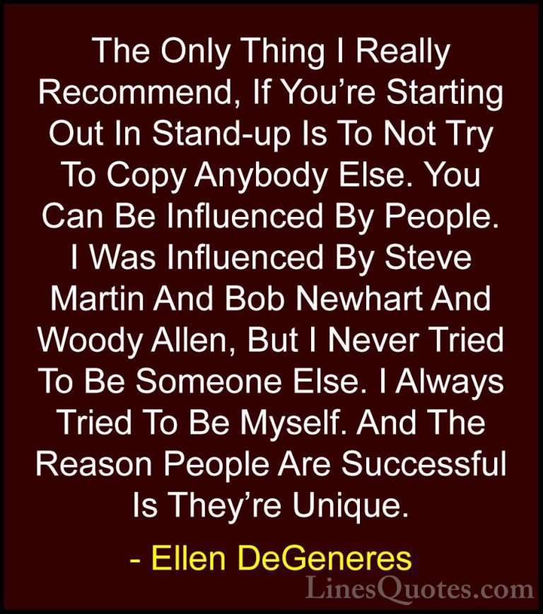 Ellen DeGeneres Quotes (38) - The Only Thing I Really Recommend, ... - QuotesThe Only Thing I Really Recommend, If You're Starting Out In Stand-up Is To Not Try To Copy Anybody Else. You Can Be Influenced By People. I Was Influenced By Steve Martin And Bob Newhart And Woody Allen, But I Never Tried To Be Someone Else. I Always Tried To Be Myself. And The Reason People Are Successful Is They're Unique.