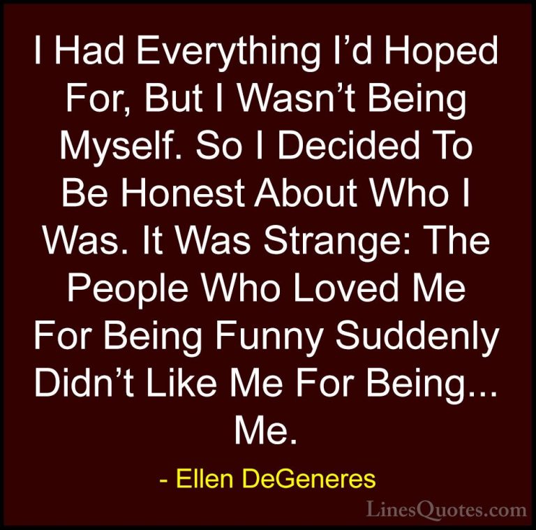 Ellen DeGeneres Quotes (4) - I Had Everything I'd Hoped For, But ... - QuotesI Had Everything I'd Hoped For, But I Wasn't Being Myself. So I Decided To Be Honest About Who I Was. It Was Strange: The People Who Loved Me For Being Funny Suddenly Didn't Like Me For Being... Me.