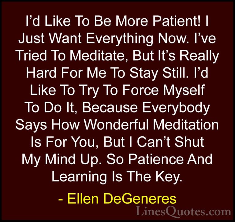Ellen DeGeneres Quotes (41) - I'd Like To Be More Patient! I Just... - QuotesI'd Like To Be More Patient! I Just Want Everything Now. I've Tried To Meditate, But It's Really Hard For Me To Stay Still. I'd Like To Try To Force Myself To Do It, Because Everybody Says How Wonderful Meditation Is For You, But I Can't Shut My Mind Up. So Patience And Learning Is The Key.