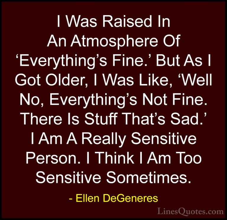 Ellen DeGeneres Quotes (42) - I Was Raised In An Atmosphere Of 'E... - QuotesI Was Raised In An Atmosphere Of 'Everything's Fine.' But As I Got Older, I Was Like, 'Well No, Everything's Not Fine. There Is Stuff That's Sad.' I Am A Really Sensitive Person. I Think I Am Too Sensitive Sometimes.