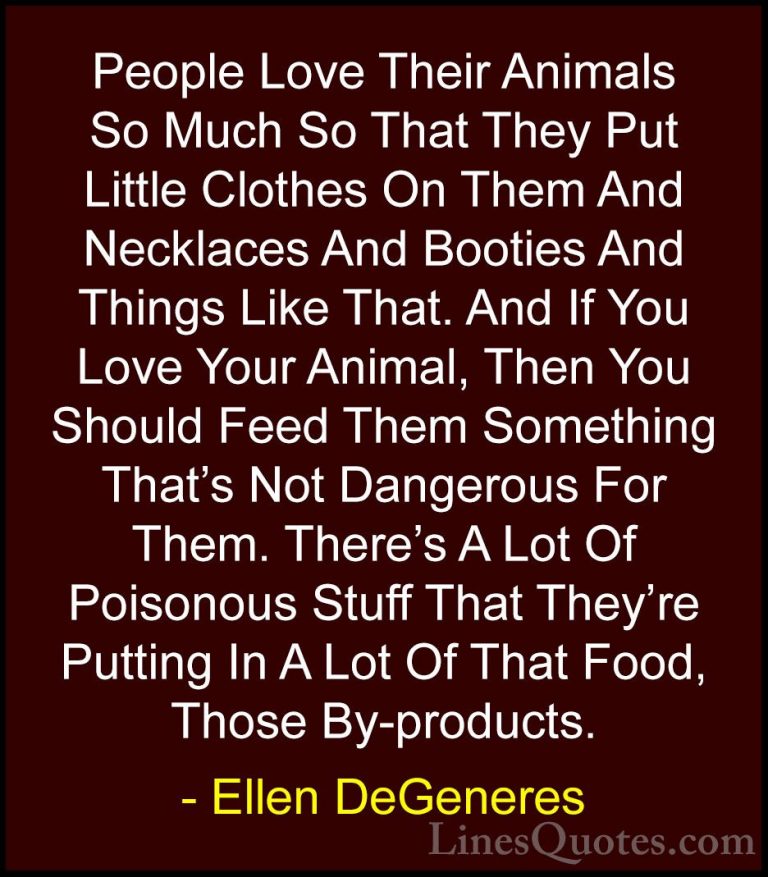 Ellen DeGeneres Quotes (44) - People Love Their Animals So Much S... - QuotesPeople Love Their Animals So Much So That They Put Little Clothes On Them And Necklaces And Booties And Things Like That. And If You Love Your Animal, Then You Should Feed Them Something That's Not Dangerous For Them. There's A Lot Of Poisonous Stuff That They're Putting In A Lot Of That Food, Those By-products.