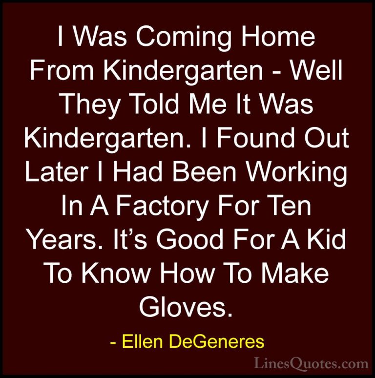 Ellen DeGeneres Quotes (45) - I Was Coming Home From Kindergarten... - QuotesI Was Coming Home From Kindergarten - Well They Told Me It Was Kindergarten. I Found Out Later I Had Been Working In A Factory For Ten Years. It's Good For A Kid To Know How To Make Gloves.