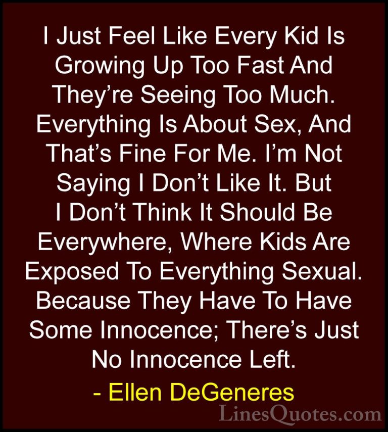 Ellen DeGeneres Quotes (46) - I Just Feel Like Every Kid Is Growi... - QuotesI Just Feel Like Every Kid Is Growing Up Too Fast And They're Seeing Too Much. Everything Is About Sex, And That's Fine For Me. I'm Not Saying I Don't Like It. But I Don't Think It Should Be Everywhere, Where Kids Are Exposed To Everything Sexual. Because They Have To Have Some Innocence; There's Just No Innocence Left.