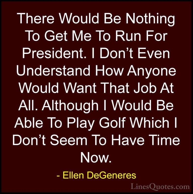 Ellen DeGeneres Quotes (49) - There Would Be Nothing To Get Me To... - QuotesThere Would Be Nothing To Get Me To Run For President. I Don't Even Understand How Anyone Would Want That Job At All. Although I Would Be Able To Play Golf Which I Don't Seem To Have Time Now.