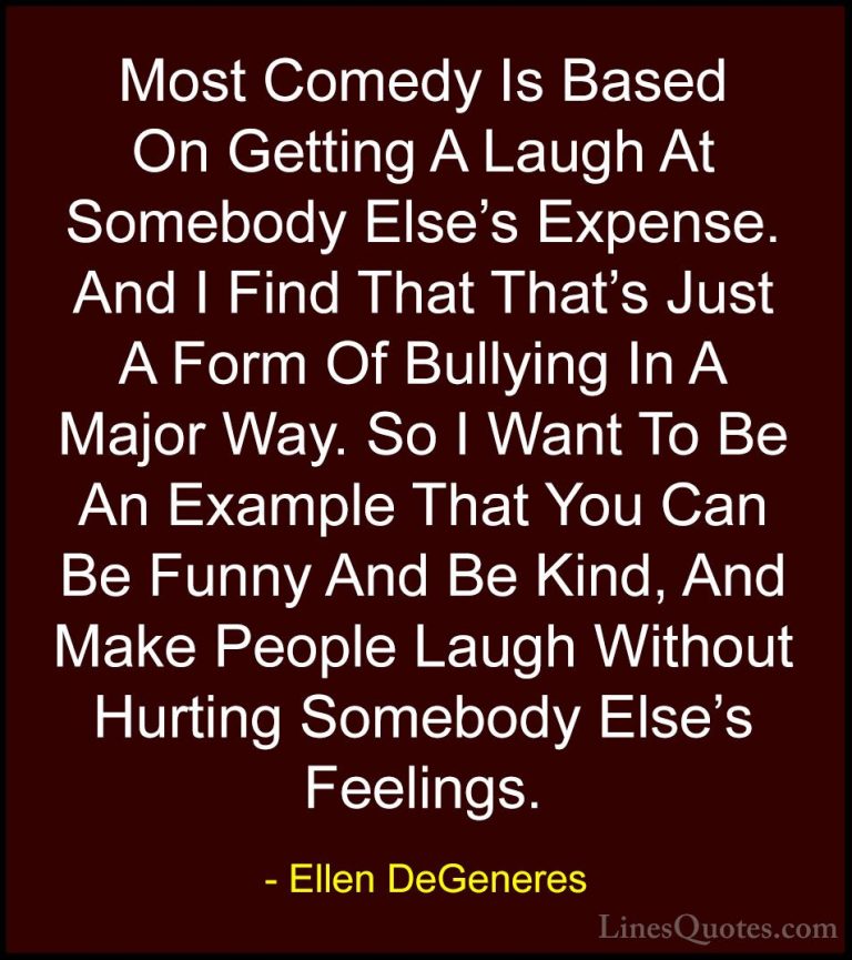 Ellen DeGeneres Quotes (5) - Most Comedy Is Based On Getting A La... - QuotesMost Comedy Is Based On Getting A Laugh At Somebody Else's Expense. And I Find That That's Just A Form Of Bullying In A Major Way. So I Want To Be An Example That You Can Be Funny And Be Kind, And Make People Laugh Without Hurting Somebody Else's Feelings.