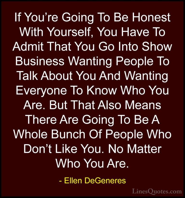 Ellen DeGeneres Quotes (50) - If You're Going To Be Honest With Y... - QuotesIf You're Going To Be Honest With Yourself, You Have To Admit That You Go Into Show Business Wanting People To Talk About You And Wanting Everyone To Know Who You Are. But That Also Means There Are Going To Be A Whole Bunch Of People Who Don't Like You. No Matter Who You Are.