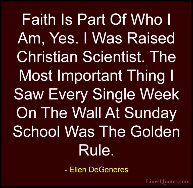 Ellen DeGeneres Quotes (51) - Faith Is Part Of Who I Am, Yes. I W... - QuotesFaith Is Part Of Who I Am, Yes. I Was Raised Christian Scientist. The Most Important Thing I Saw Every Single Week On The Wall At Sunday School Was The Golden Rule.