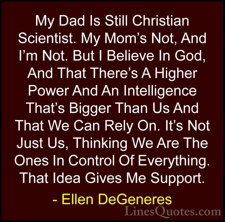 Ellen DeGeneres Quotes (52) - My Dad Is Still Christian Scientist... - QuotesMy Dad Is Still Christian Scientist. My Mom's Not, And I'm Not. But I Believe In God, And That There's A Higher Power And An Intelligence That's Bigger Than Us And That We Can Rely On. It's Not Just Us, Thinking We Are The Ones In Control Of Everything. That Idea Gives Me Support.