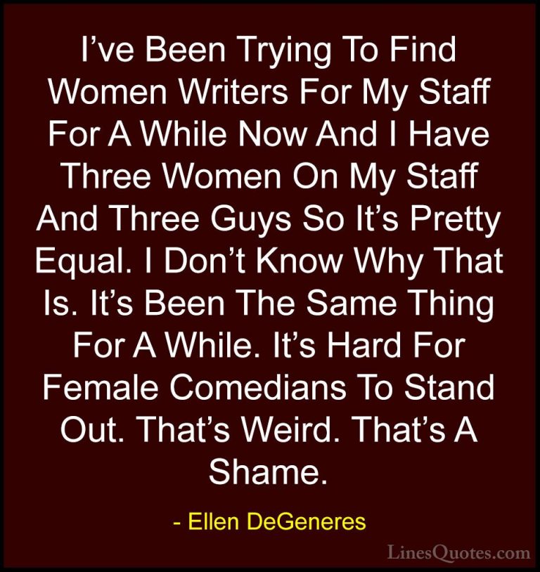 Ellen DeGeneres Quotes (54) - I've Been Trying To Find Women Writ... - QuotesI've Been Trying To Find Women Writers For My Staff For A While Now And I Have Three Women On My Staff And Three Guys So It's Pretty Equal. I Don't Know Why That Is. It's Been The Same Thing For A While. It's Hard For Female Comedians To Stand Out. That's Weird. That's A Shame.