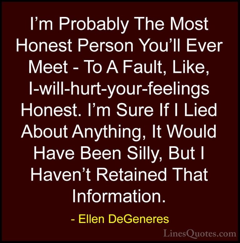 Ellen DeGeneres Quotes (57) - I'm Probably The Most Honest Person... - QuotesI'm Probably The Most Honest Person You'll Ever Meet - To A Fault, Like, I-will-hurt-your-feelings Honest. I'm Sure If I Lied About Anything, It Would Have Been Silly, But I Haven't Retained That Information.