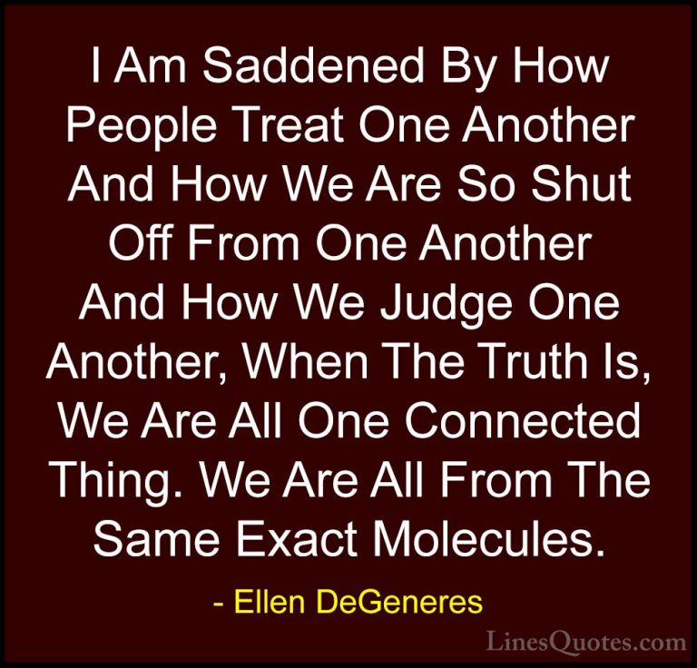 Ellen DeGeneres Quotes (6) - I Am Saddened By How People Treat On... - QuotesI Am Saddened By How People Treat One Another And How We Are So Shut Off From One Another And How We Judge One Another, When The Truth Is, We Are All One Connected Thing. We Are All From The Same Exact Molecules.