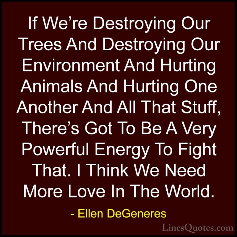 Ellen DeGeneres Quotes (62) - If We're Destroying Our Trees And D... - QuotesIf We're Destroying Our Trees And Destroying Our Environment And Hurting Animals And Hurting One Another And All That Stuff, There's Got To Be A Very Powerful Energy To Fight That. I Think We Need More Love In The World.