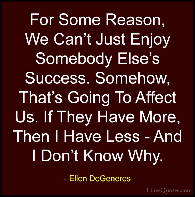 Ellen DeGeneres Quotes (65) - For Some Reason, We Can't Just Enjo... - QuotesFor Some Reason, We Can't Just Enjoy Somebody Else's Success. Somehow, That's Going To Affect Us. If They Have More, Then I Have Less - And I Don't Know Why.