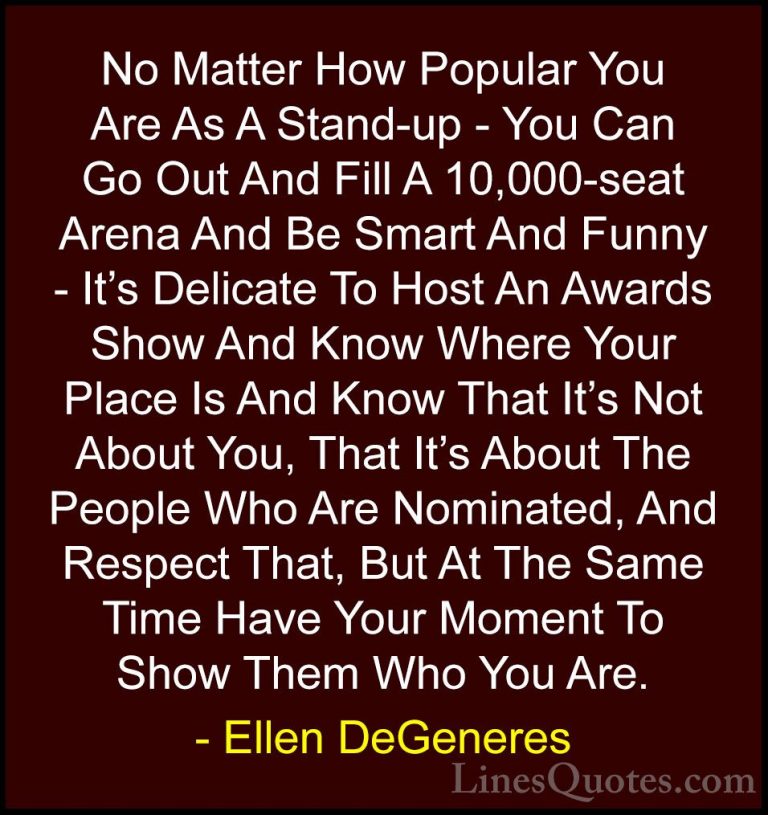 Ellen DeGeneres Quotes (68) - No Matter How Popular You Are As A ... - QuotesNo Matter How Popular You Are As A Stand-up - You Can Go Out And Fill A 10,000-seat Arena And Be Smart And Funny - It's Delicate To Host An Awards Show And Know Where Your Place Is And Know That It's Not About You, That It's About The People Who Are Nominated, And Respect That, But At The Same Time Have Your Moment To Show Them Who You Are.