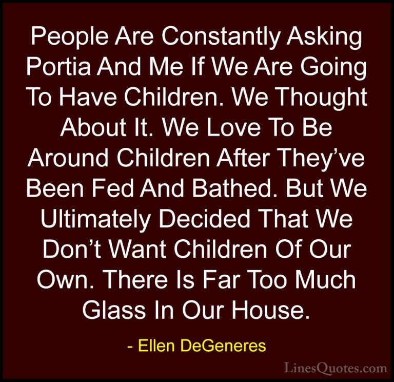 Ellen DeGeneres Quotes (70) - People Are Constantly Asking Portia... - QuotesPeople Are Constantly Asking Portia And Me If We Are Going To Have Children. We Thought About It. We Love To Be Around Children After They've Been Fed And Bathed. But We Ultimately Decided That We Don't Want Children Of Our Own. There Is Far Too Much Glass In Our House.