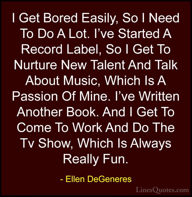 Ellen DeGeneres Quotes (71) - I Get Bored Easily, So I Need To Do... - QuotesI Get Bored Easily, So I Need To Do A Lot. I've Started A Record Label, So I Get To Nurture New Talent And Talk About Music, Which Is A Passion Of Mine. I've Written Another Book. And I Get To Come To Work And Do The Tv Show, Which Is Always Really Fun.
