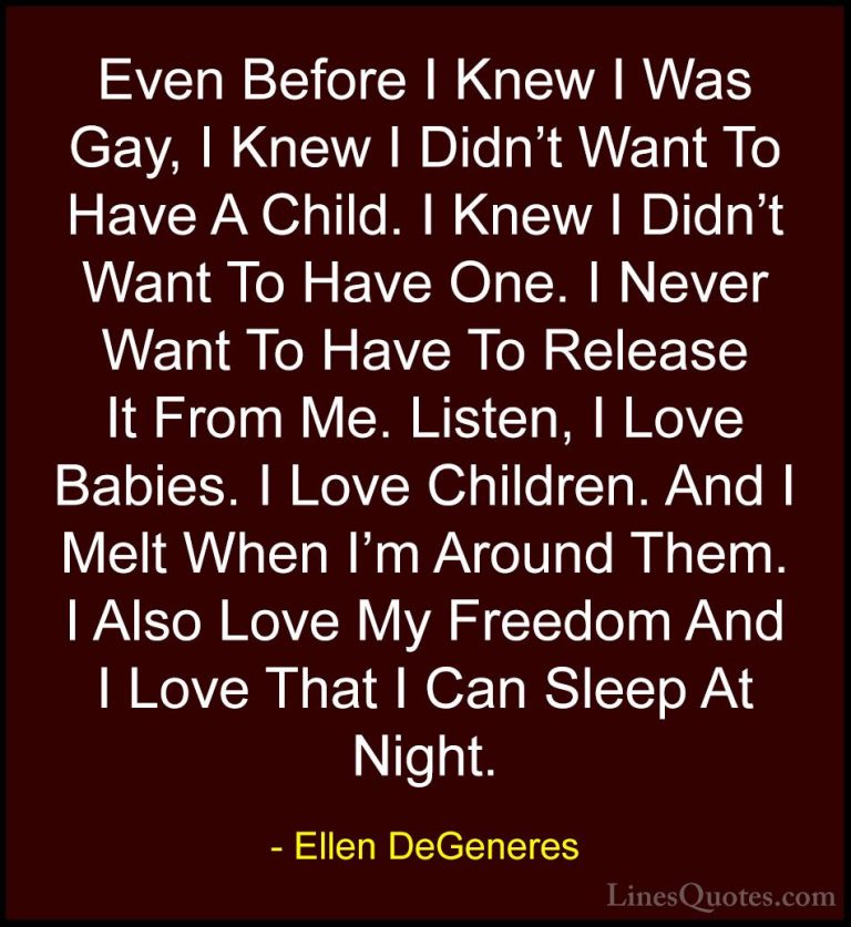 Ellen DeGeneres Quotes (72) - Even Before I Knew I Was Gay, I Kne... - QuotesEven Before I Knew I Was Gay, I Knew I Didn't Want To Have A Child. I Knew I Didn't Want To Have One. I Never Want To Have To Release It From Me. Listen, I Love Babies. I Love Children. And I Melt When I'm Around Them. I Also Love My Freedom And I Love That I Can Sleep At Night.