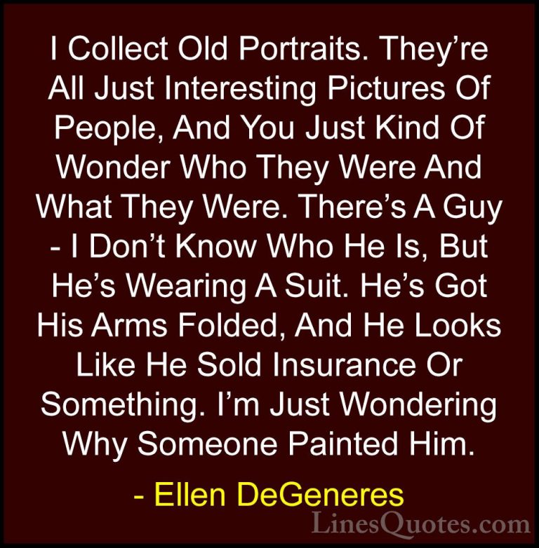 Ellen DeGeneres Quotes (74) - I Collect Old Portraits. They're Al... - QuotesI Collect Old Portraits. They're All Just Interesting Pictures Of People, And You Just Kind Of Wonder Who They Were And What They Were. There's A Guy - I Don't Know Who He Is, But He's Wearing A Suit. He's Got His Arms Folded, And He Looks Like He Sold Insurance Or Something. I'm Just Wondering Why Someone Painted Him.