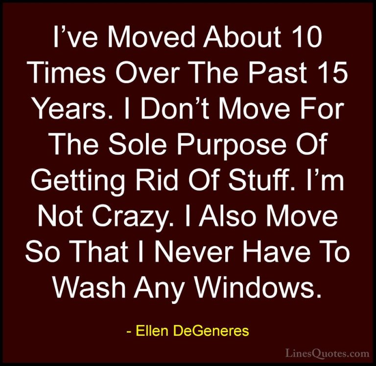 Ellen DeGeneres Quotes (75) - I've Moved About 10 Times Over The ... - QuotesI've Moved About 10 Times Over The Past 15 Years. I Don't Move For The Sole Purpose Of Getting Rid Of Stuff. I'm Not Crazy. I Also Move So That I Never Have To Wash Any Windows.