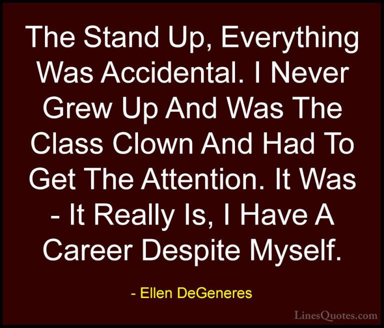 Ellen DeGeneres Quotes (80) - The Stand Up, Everything Was Accide... - QuotesThe Stand Up, Everything Was Accidental. I Never Grew Up And Was The Class Clown And Had To Get The Attention. It Was - It Really Is, I Have A Career Despite Myself.
