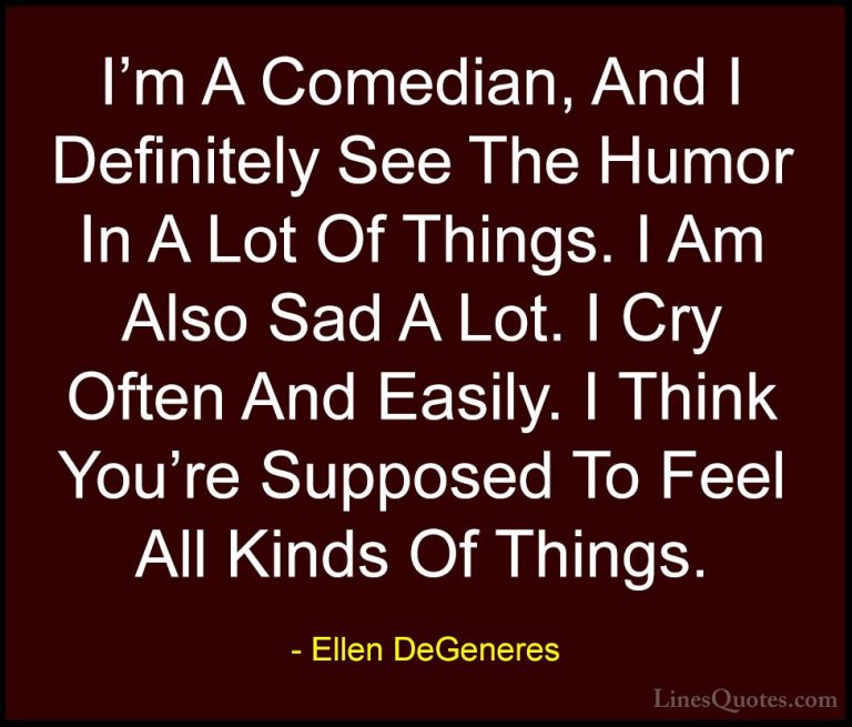 Ellen DeGeneres Quotes (82) - I'm A Comedian, And I Definitely Se... - QuotesI'm A Comedian, And I Definitely See The Humor In A Lot Of Things. I Am Also Sad A Lot. I Cry Often And Easily. I Think You're Supposed To Feel All Kinds Of Things.