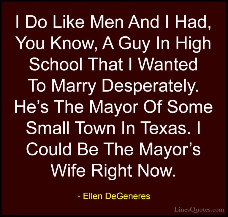 Ellen DeGeneres Quotes (87) - I Do Like Men And I Had, You Know, ... - QuotesI Do Like Men And I Had, You Know, A Guy In High School That I Wanted To Marry Desperately. He's The Mayor Of Some Small Town In Texas. I Could Be The Mayor's Wife Right Now.