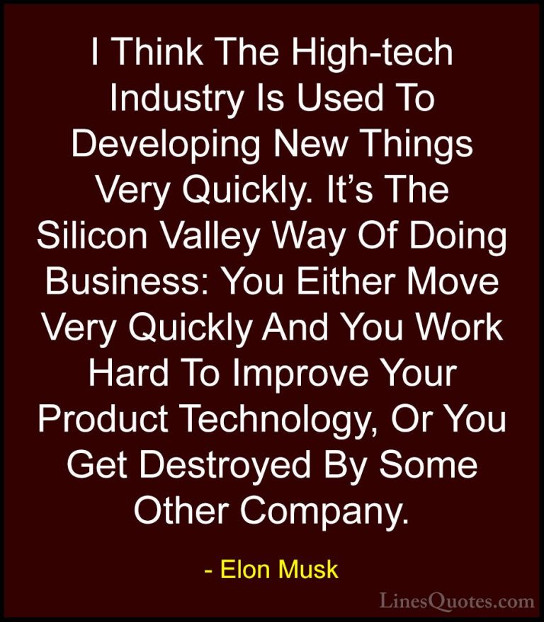 Elon Musk Quotes (100) - I Think The High-tech Industry Is Used T... - QuotesI Think The High-tech Industry Is Used To Developing New Things Very Quickly. It's The Silicon Valley Way Of Doing Business: You Either Move Very Quickly And You Work Hard To Improve Your Product Technology, Or You Get Destroyed By Some Other Company.