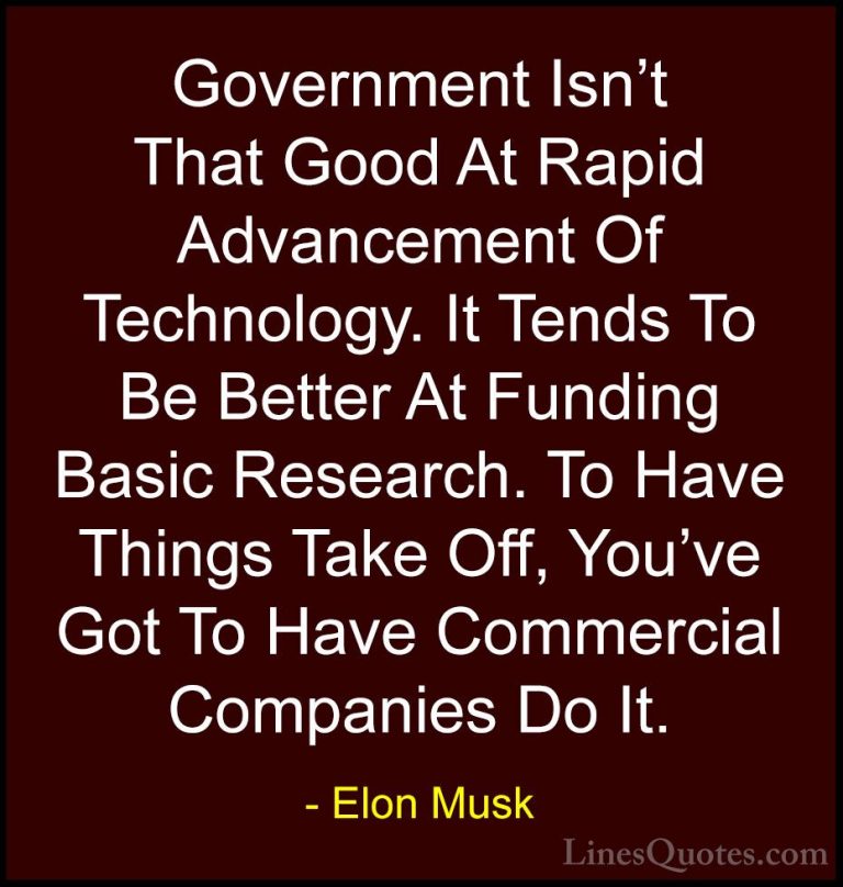Elon Musk Quotes (102) - Government Isn't That Good At Rapid Adva... - QuotesGovernment Isn't That Good At Rapid Advancement Of Technology. It Tends To Be Better At Funding Basic Research. To Have Things Take Off, You've Got To Have Commercial Companies Do It.