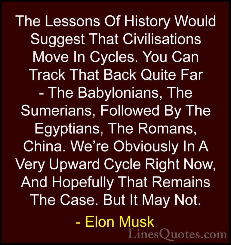 Elon Musk Quotes (106) - The Lessons Of History Would Suggest Tha... - QuotesThe Lessons Of History Would Suggest That Civilisations Move In Cycles. You Can Track That Back Quite Far - The Babylonians, The Sumerians, Followed By The Egyptians, The Romans, China. We're Obviously In A Very Upward Cycle Right Now, And Hopefully That Remains The Case. But It May Not.