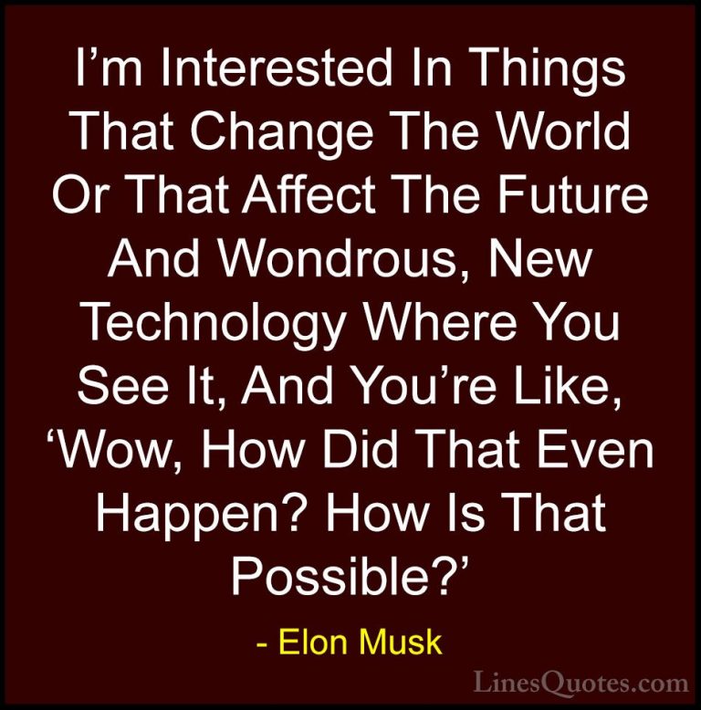 Elon Musk Quotes (119) - I'm Interested In Things That Change The... - QuotesI'm Interested In Things That Change The World Or That Affect The Future And Wondrous, New Technology Where You See It, And You're Like, 'Wow, How Did That Even Happen? How Is That Possible?'