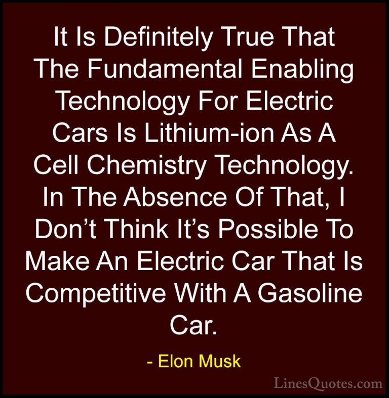 Elon Musk Quotes (130) - It Is Definitely True That The Fundament... - QuotesIt Is Definitely True That The Fundamental Enabling Technology For Electric Cars Is Lithium-ion As A Cell Chemistry Technology. In The Absence Of That, I Don't Think It's Possible To Make An Electric Car That Is Competitive With A Gasoline Car.