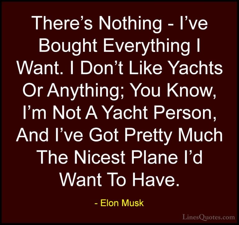 Elon Musk Quotes (131) - There's Nothing - I've Bought Everything... - QuotesThere's Nothing - I've Bought Everything I Want. I Don't Like Yachts Or Anything; You Know, I'm Not A Yacht Person, And I've Got Pretty Much The Nicest Plane I'd Want To Have.